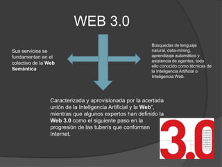 WEB 3.0
                                                          Búsquedas de lenguaje
Sus servicios se                                          natural, data-mining,
fundamentan en el                                         aprendizaje automático y
                                                          asistencia de agentes, todo
colectivo de la Web
                                                          ello conocido como técnicas de
Semántica                                                 la Inteligencia Artificial o
                                                          Inteligencia Web.




                 Caracterizada y aprovisionada por la acertada
                 unión de la Inteligencia Artificial y la Web”,
                 mientras que algunos expertos han definido la
                 Web 3.0 como el siguiente paso en la
                 progresión de las tuberís que conforman
                 Internet.
 