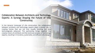 Collaboration Between Architects and Technology
Experts: A Synergy Shaping the Future of Villa
Construction
In the dynamic landscape of villa construction, the collaboration
between architects and technology experts plays a pivotal role in
creating homes that are not only visually stunning but also
technologically advanced. This partnership brings together the
creative vision of architects and the technical prowess of technology
experts, resulting in innovative, sustainable, and efficient villa designs
 