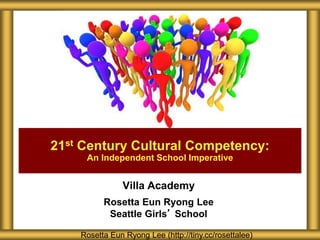 21st Century Cultural Competency: 
An Independent School Imperative 
Villa Academy 
Rosetta Eun Ryong Lee 
Seattle Girls’ School 
Rosetta Eun Ryong Lee (http://tiny.cc/rosettalee) 
 