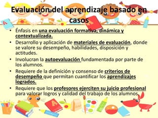 Evaluación del aprendizaje basado en
casos
• Énfasis en una evaluación formativa, dinámica y
contextualizada.
• Desarrollo y aplicación de materiales de evaluación, donde
se valore su desempeño, habilidades, disposición y
actitudes.
• Involucran la autoevaluación fundamentada por parte de
los alumnos.
• Requiere de la definición y consenso de criterios de
desempeño que permitan cuantificar los aprendizajes
logrados.
• Requiere que los profesores ejerciten su juicio profesional
para valorar logros y calidad del trabajo de los alumnos.
 