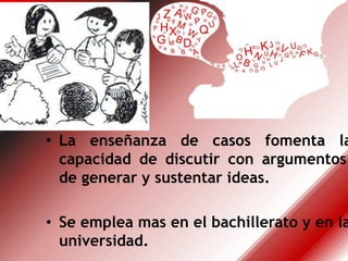 • La enseñanza de casos fomenta la
capacidad de discutir con argumentos,
de generar y sustentar ideas.
• Se emplea mas en el bachillerato y en la
universidad.
 
