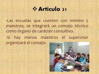 -Las escuelas que cuenten con mínimo 5
maestros; se integrará un consejo técnico
como órgano de carácter consultivo.
-Si hay menos maestros el supervisor
organizará el consejo.
Artículo 21