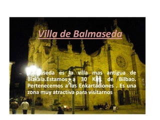 Villa de Balmaseda

Balmaseda es la villa mas antigua de
Bizkaia.Estamos a 30 Km. de Bilbao.
Pertenecemos a las Enkartaciones . Es una
zona muy atractiva para visitarnos .

 