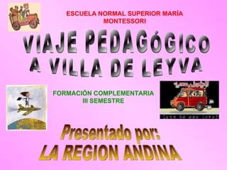VIAJE PEDAGÓGICO A VILLA DE LEYVA Presentado por: LA REGION ANDINA ESCUELA   NORMAL SUPERIOR MARÍA MONTESSORI FORMACIÓN COMPLEMENTARIA III SEMESTRE 