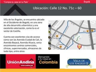 “Compra tu casa en tu País”                                      Bogotá

                              Ubicación: Calle 12 No. 71c – 60

Villa de los Ángeles, se encuentra ubicado
en el Occidente de Bogotá, en una zona
de alto desarrollo urbanístico y una
excelente valorización, como lo es el
sector de Castilla.

Cuenta con excelentes vías de acceso
como son las Avenida Ciudad de Cali, la
Avenida Boyacá, Avenida Alsacia, cerca
encontramos centros comerciales,
clínicas, supermercados, almacenes de
todo tipo, entre otros
 