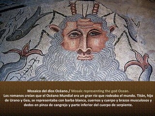 Mosaico del dios Océano./ Mosaic representing the god Ocean.
Los romanos creían que el Océano Mundial era un gran río que rodeaba el mundo. Titán, hijo
 de Urano y Gea, se representaba con barba blanca, cuernos y cuerpo y brazos musculosos y
            dedos en pinza de cangrejo y parte inferior del cuerpo de serpiente.
 