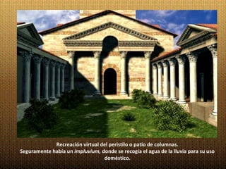 Recreación virtual del peristilo o patio de columnas.
Seguramente había un impluvium, donde se recogía el agua de la lluvia para su uso
                                 doméstico.
 