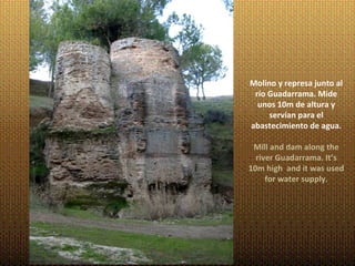 Molino y represa junto al
 río Guadarrama. Mide
  unos 10m de altura y
     servían para el
abastecimiento de agua.

 Mill and dam along the
  river Guadarrama. It’s
10m high and it was used
     for water supply.
 