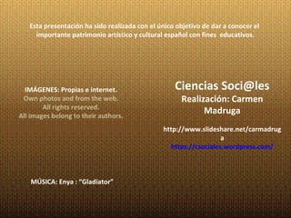 Esta presentación ha sido realizada con el único objetivo de dar a conocer el
     importante patrimonio artístico y cultural español con fines educativos.




  IMÁGENES: Propias e internet.                    Ciencias Soci@les
 Own photos and from the web.                        Realización: Carmen
        All rights reserved.
All images belong to their authors.
                                                           Madruga
                                               http://www.slideshare.net/carmadrug
                                                                   a
                                                  https://csociales.wordpress.com/



    MÚSICA: Enya : “Gladiator”
 