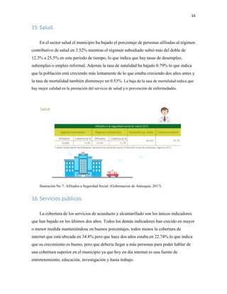 16
15 Salud.
En el sector salud el municipio ha bajado el porcentaje de personas afiliadas al régimen
contributivo de salud en 3.52% mientras el régimen subsidiado subió más del doble de
12.3% a 25.5% en este periodo de tiempo, lo que indica que hay tasas de desempleo,
subempleo o empleo informal. Además la tasa de natalidad ha bajado 0.79% lo que indica
que la población está creciendo más lentamente de lo que estaba creciendo dos años antes y
la tasa de mortalidad también disminuyo en 0.53%. La baja de la tasa de mortalidad indica que
hay mejor calidad en la prestación del servicio de salud y/o prevención de enfermedades.
Ilustración No 7: Afiliados a Seguridad Social. (Gobernacion de Antioquia, 2017)
16 Servicios públicos
La cobertura de los servicios de acueducto y alcantarillado son los únicos indicadores
que han bajado en los últimos dos años. Todos los demás indicadores han crecido en mayor
o menor medida manteniéndose en buenos porcentajes, todos menos la cobertura de
internet que está ubicada en 34.8% pero que hace dos años estaba en 22.74% lo que indica
que su crecimiento es bueno, pero que debería llegar a más personas para poder hablar de
una cobertura superior en el municipio ya que hoy en día internet es una fuente de
entretenimiento, educación, investigación y hasta trabajo.
 