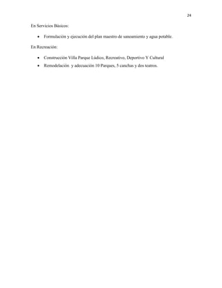 24
En Servicios Básicos:
 Formulación y ejecución del plan maestro de saneamiento y agua potable.
En Recreación:
 Construcción Villa Parque Lúdico, Recreativo, Deportivo Y Cultural
 Remodelación y adecuación 10 Parques, 5 canchas y dos teatros.
 
