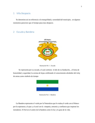 7
1 Villa Despacio.
Se denomina asi en referencia a la tranquilidad y serenidad del municipio, en algunos
momentos pareciere que el tiempo pasa mas despacio.
2 Escudo y Bandera
Ilustración No 1 . Escudo
Se representa por su escudo, el cual contiene el año de su fundación, , el lema de
honestidad y seguridad, la corona de hojas celebrando el conocimiento alrededor del reloj
de arena como simbolo de tiempo
Ilustración No 2 . Bandera
La Bandera representa el verde por la Naturaleza que lo rodea,el verde con el blanco
por la esperanza y la paz y el azul con la simpatia, armonia y confianza que inspiran los
moradores. El Sol en el centro de la bandera como la luz y la guia de la vida.
 