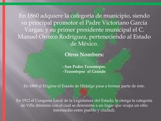En 1860 adquiere la categoría de municipio, siendo su principal promotor el Padre Victoriano García Vargas, y su primer presidente municipal el C. Manuel Orozco Rodríguez, perteneciendo al Estado de México.Otros Nombres:- San Pedro Tezontepec.-Tezontepec  el GrandeEn 1869 al Erigirse el Estado de Hidalgo pasa a formar parte de éste.En 1912 el Congreso Local de la Legislatura del Estado, le otorga la categoría de Villa (término con el cual se denomina a un lugar que ocupa un sitio intermedio entre pueblo y ciudad).