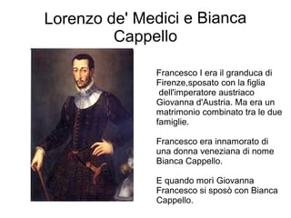 Lorenzo de' Medici e Bianca
Cappello
Francesco I era il granduca di
Firenze,sposato con la figlia
dell'imperatore austriaco
Giovanna d'Austria. Ma era un
matrimonio combinato tra le due
famiglie.
Francesco era innamorato di
una donna veneziana di nome
Bianca Cappello.
E quando morì Giovanna
Francesco si sposò con Bianca
Cappello.
 