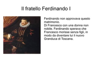 Il fratello Ferdinando I
Ferdinando non approvava questo
matrimonio.
Di Francesco con una donna non
nobile. Ferdinando sperava che
Francesco morisse senza figli, in
modo da diventare lui il nuovo
Granduca di Toscana.
 
