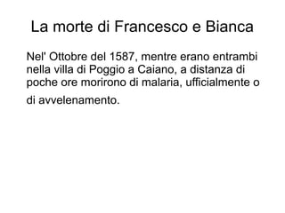 La morte di Francesco e Bianca
Nel' Ottobre del 1587, mentre erano entrambi
nella villa di Poggio a Caiano, a distanza di
poche ore morirono di malaria, ufficialmente o
di avvelenamento.
 