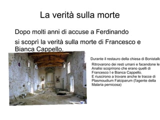 La verità sulla morte
Dopo molti anni di accuse a Ferdinando
si scoprì la verità sulla morte di Francesco e
Bianca Cappello.
Durante il restauro della chiesa di Bonistallo
Ritrovarono dei resti umani e facendone le
Analisi scoprirono che erano quelli di
Francesco I e Bianca Cappello.
E riuscirono a trovare anche le tracce di
Plasmoudium Falciparum (l'agente della
Malaria pernicosa)
 