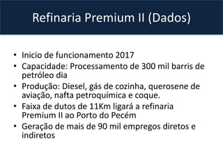 • Inicio de funcionamento 2017
• Capacidade: Processamento de 300 mil barris de
petróleo dia
• Produção: Diesel, gás de cozinha, querosene de
aviação, nafta petroquímica e coque.
• Faixa de dutos de 11Km ligará a refinaria
Premium II ao Porto do Pecém
• Geração de mais de 90 mil empregos diretos e
indiretos
Refinaria Premium II (Dados)
 