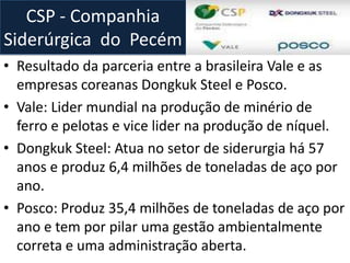 • Resultado da parceria entre a brasileira Vale e as
empresas coreanas Dongkuk Steel e Posco.
• Vale: Lider mundial na produção de minério de
ferro e pelotas e vice lider na produção de níquel.
• Dongkuk Steel: Atua no setor de siderurgia há 57
anos e produz 6,4 milhões de toneladas de aço por
ano.
• Posco: Produz 35,4 milhões de toneladas de aço por
ano e tem por pilar uma gestão ambientalmente
correta e uma administração aberta.
CSP - Companhia
Siderúrgica do Pecém
 