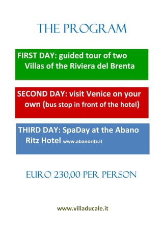 The program

FIRST DAY: guided tour of two
  Villas of the Riviera del Brenta


SECOND DAY: visit Venice on your
  own (bus stop in front of the hotel)

THIRD DAY: SpaDay at the Abano
  Ritz Hotel www.abanoritz.it


  Euro 230,00 per person


            www.villaducale.it
 