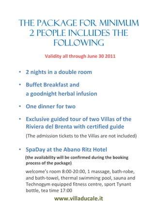 The package for minimum
  2 people includes the
       following
            Validity all through June 30 2011


? 2 nights in a double room

? Buffet Breakfast and
  a goodnight herbal infusion

? One dinner for two

? Exclusive guided tour of two Villas of the
  Riviera del Brenta with certified guide
  (The admission tickets to the Villas are not included)

? SpaDay at the Abano Ritz Hotel
  (the availability will be confirmed during the booking
  process of the package)
  welcomes room 8:00-20:00, 1 massage, bath-robe,
  and bath-towel, thermal swimming pool, sauna and
  Technogym equipped fitness centre, sport Tynant
  bottle, tea time 17:00
                 www.villaducale.it
 
