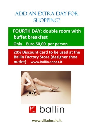 ADD AN EXTRA DAY FOR
     SHOPPING?

FOURTH DAY: double room with
buffet breakfast
Only Euro 50,00 per person
20% Discount Card to be used at the
Ballin Factory Store (designer shoe
outlet) - www.ballin-shoes.it




         www.villaducale.it
 