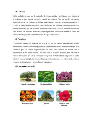 5.3 Acabados
En los acabados se hace uso de materiales de primera calidad y ecológicos, en el interior de
la vivienda se hace uso de mármol y rodapié de moldura. Para las paredes internas un
recubrimiento de cal y pintura ecológica para interiores blanca y gris mientras que en el
exterior se hacen presente materiales como piedra laja gris y blanca, pintura para exteriores
ecológica blanca y gris, las ventanas presentan dos hojas de vidrio de distintas dimensiones
y los marcos son de acero inoxidable, algunas presentan celosías de madera de cedro, por
último, el techo presenta un recubrimiento de tejas fotovoltaicas.
5.4. Paisajismo
El conjunto residencial presenta un área de recreación pasiva adornado con plantas
ornamentales, arboles de sombra y palmeras, también se encuentra presente sus respectivas
camineras para un mejor desplazamiento en dicha área además de ayudar con la
preservación de los aéreos verdes. Por otro lado, la vivienda presenta gran variedad en
plantas enredaderas que sirven como acabados para la fachada además de poseer un jardín
interno y terrazas con plantas ornamentales de distintos tamaños por ultimo cada vivienda
posee un jardín delantero y un porche con vegetación.
5.5 Especies Ornamentales
 