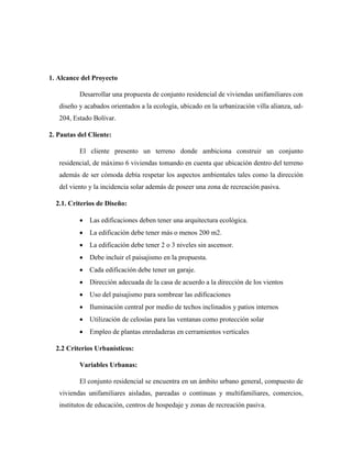 1. Alcance del Proyecto
Desarrollar una propuesta de conjunto residencial de viviendas unifamiliares con
diseño y acabados orientados a la ecología, ubicado en la urbanización villa alianza, ud-
204, Estado Bolívar.
2. Pautas del Cliente:
El cliente presento un terreno donde ambiciona construir un conjunto
residencial, de máximo 6 viviendas tomando en cuenta que ubicación dentro del terreno
además de ser cómoda debía respetar los aspectos ambientales tales como la dirección
del viento y la incidencia solar además de poseer una zona de recreación pasiva.
2.1. Criterios de Diseño:
 Las edificaciones deben tener una arquitectura ecológica.
 La edificación debe tener más o menos 200 m2.
 La edificación debe tener 2 o 3 niveles sin ascensor.
 Debe incluir el paisajismo en la propuesta.
 Cada edificación debe tener un garaje.
 Dirección adecuada de la casa de acuerdo a la dirección de los vientos
 Uso del paisajismo para sombrear las edificaciones
 Iluminación central por medio de techos inclinados y patios internos
 Utilización de celosías para las ventanas como protección solar
 Empleo de plantas enredaderas en cerramientos verticales
2.2 Criterios Urbanísticos:
Variables Urbanas:
El conjunto residencial se encuentra en un ámbito urbano general, compuesto de
viviendas unifamiliares aisladas, pareadas o continuas y multifamiliares, comercios,
institutos de educación, centros de hospedaje y zonas de recreación pasiva.
 