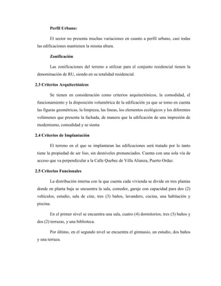 Perfil Urbano:
El sector no presenta muchas variaciones en cuanto a perfil urbano, casi todas
las edificaciones mantienen la misma altura.
Zonificación
Las zonificaciones del terreno a utilizar para el conjunto residencial tienen la
denominación de RU, siendo en su totalidad residencial.
2.3 Criterios Arquitectónicos
Se tienen en consideración como criterios arquitectónicos, la comodidad, el
funcionamiento y la disposición volumétrica de la edificación ya que se tomo en cuenta
las figuras geométricas, la limpieza, las líneas, los elementos ecológicos y los diferentes
volúmenes que presenta la fachada, de manera que la edificación de una impresión de
modernismo, comodidad y se sienta
2.4 Criterios de Implantación
El terreno en el que se implantaran las edificaciones será tratado por lo tanto
tiene la propiedad de ser liso, sin desniveles pronunciados. Cuenta con una sola vía de
acceso que va perpendicular a la Calle Quebec de Villa Alianza, Puerto Ordaz.
2.5 Criterios Funcionales
La distribución interna con la que cuenta cada vivienda se divide en tres plantas
donde en planta baja se encuentra la sala, comedor, garaje con capacidad para dos (2)
vehículos, estudio, sala de cine, tres (3) baños, lavandero, cocina, una habitación y
piscina.
En el primer nivel se encuentra una sala, cuatro (4) dormitorios, tres (3) baños y
dos (2) terrazas, y una biblioteca.
Por último, en el segundo nivel se encuentra el gimnasio, un estudio, dos baños
y una terraza.
 