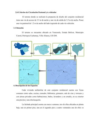 2.6 Criterios de Circulación Peatonal y/o vehicular
El terreno donde se realizará la propuesta de diseño del conjunto residencial
tiene una vía de acceso de 3.5 m de ancho y una vía de salida de 3.5 m de ancho. Posee
una vía peatonal de 1.2 m de ancho del lado izquierdo de cada vía vehicular.
3. Ubicación
El terreno se encuentra ubicado en Venezuela, Estado Bolívar, Municipio
Caroní, Parroquia Cachamay, Villa Alianza, UD-204.
4. Descripción de los Espacios
Cada vivienda unifamiliar de este conjunto residencial cuenta con Áreas
comunes como salas, cocina, comedor, biblioteca, gimnasio, sala de cine y terrazas y
con aéreas privadas como habitaciones, baños, lavandero y un estudio, en su exterior
una piscina y una churrasquería.
La fachada principal cuenta con nueve ventanas, tres de ellas ubicadas en planta
baja, una en primer piso, una en el segundo piso y cuatro ventanales uno de ellos va
 