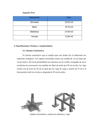 Segundo Nivel
Descripción Área
Gimnasio 33.22 m2
Baño 16.75 m2
Biblioteca 21.94 m2
Terraza 12.84 m2
5. Especificaciones Técnicas y Arquitectónicas
5.1. Sistema Constructivo
El sistema constructivo que se empleó para este diseño fue el tradicional con
materiales ecológicos. Las zapatas arriostradas tienen una medida de 1m de largo por
1m de ancho y 40 cm de profundidad, las columnas son de varillas corrugadas de acero
recubiertas de ecoconcreto con medidas de 20cm de ancho por 20 cm de alto, las vigas
riostras son de acero de 30 cm al igual que las vigas de carga y amarre de 25 cm y la
losa presente entre los niveles es aligerada de 30 cm de ancho.
Zapatas arriostradas y sistema de columnas y vigas
 