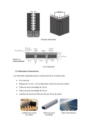 Paredes adinteladas
Losa Aligerada
5.2 Materiales Constructivos
Los materiales empleados para la construcción de la vivienda serán:
 Eco concreto
 Bloques de 15 cm y 10 cm fabricados a base de ceniza de carbón.
 Tubos de acero inoxidable de 30 cm
 Tubos de acero inoxidable de 25 cm
 Ladrillos de Techo de 20cm de alto por 30 cm de ancho
Ladrillos de ceniza
de carbón
Tubos de acero
noxidable
Tejas Fotovoltaicas
 
