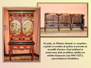 Ce patio, où Béatrice donnait ses réceptions, a gardé sa vocation de galerie et présente un ensemble d’œuvres d’art médiéval et renaissance dont un tableau attribué au vénitien Carpaccio (env.1460-1525), représentant un Condottiere. 