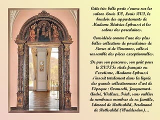 Cette très belle porte s’ouvre sur les salons Louis XV, Louis XVI, le boudoir des appartements de Madame Béatrice Ephrussi et les salons des porcelaines. Considérée comme l’une des plus belles collections de porcelaines de Sèvres et de Vincennes, celle-ci rassemble des pièces exceptionnelles.  De par son parcours, son goût pour le XVIIIe siècle français ou l’exotisme, Madame Ephrussi s’inscrit totalement dans la lignée des grands collectionneurs d’art de l’époque : Cernuschi, Jacquemart-André, Wallace, Frick, sans oublier de nombreux membres de sa famille, Edmond de Rothschild, Ferdinand de Rothschild (Waddesdon)… 