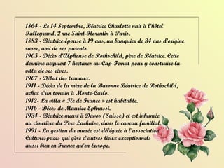 1864 - Le 14 Septembre, Béatrice Charlotte nait à l’hôtel Talleyrand, 2 rue Saint-Florentin à Paris. 1883 - Béatrice épouse à 19 ans, un banquier de 34 ans d’origine russe, ami de ses parents. 1905 - Décès d’Alphonse de Rothschild, père de Béatrice. Cette dernière acquiert 7 hectares au Cap-Ferrat pour y construire la villa de ses rêves. 1907 - Début des travaux. 1911 - Décès de la mère de la Baronne Béatrice de Rothschild, achat d’un terrain à Monte-Carlo. 1912- La villa « Ile de France » est habitable. 1916 - Décès de Maurice Ephrussi. 1934 - Béatrice meurt à Davos (Suisse) et est inhumée  au cimetière du Père Lachaise, dans le caveau familial.  1991 - La gestion du musée est déléguée à l’association  Culturespaces qui gère d’autres lieux exceptionnels  aussi bien en France qu’en Europe. 