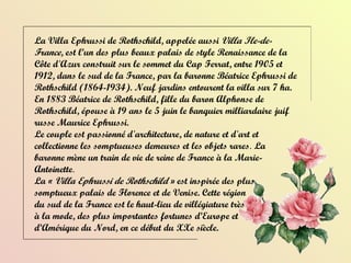 La  Villa Ephrussi de Rothschild , appelée aussi  Villa Ile-de-France , est l’un des plus beaux palais de style Renaissance de la Côte d'Azur construit sur le sommet du Cap Ferrat, entre 1905 et 1912, dans le sud de la France, par la baronne Béatrice Ephrussi de Rothschild (1864-1934). Neuf jardins entourent la villa sur 7 ha. En 1883 Béatrice de Rothschild, fille du baron Alphonse de Rothschild, épouse à 19 ans le 5 juin le banquier milliardaire juif russe Maurice Ephrussi. Le couple est passionné d'architecture, de nature et d'art et collectionne les somptueuses demeures et les objets rares .  La  baronne mène un train de vie de reine de France à la Marie-Antoinette . La «  Villa Ephrussi de Rothschild  » est inspirée des plus  somptueux palais de Florence et de Venise. Cette région  du sud de la France est le haut-lieu de villégiature très  à la mode, des plus importantes fortunes d’Europe et  d’Amérique du Nord, en ce début du XXe siècle.  