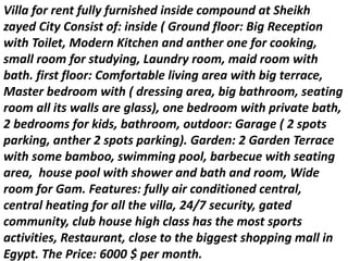 Villa for rent fully furnished inside compound at Sheikh
zayed City Consist of: inside ( Ground floor: Big Reception
with Toilet, Modern Kitchen and anther one for cooking,
small room for studying, Laundry room, maid room with
bath. first floor: Comfortable living area with big terrace,
Master bedroom with ( dressing area, big bathroom, seating
room all its walls are glass), one bedroom with private bath,
2 bedrooms for kids, bathroom, outdoor: Garage ( 2 spots
parking, anther 2 spots parking). Garden: 2 Garden Terrace
with some bamboo, swimming pool, barbecue with seating
area, house pool with shower and bath and room, Wide
room for Gam. Features: fully air conditioned central,
central heating for all the villa, 24/7 security, gated
community, club house high class has the most sports
activities, Restaurant, close to the biggest shopping mall in
Egypt. The Price: 6000 $ per month.
 