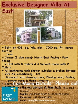 Exclusive Designer Villa At
Sushant Lok – 1
~ Built on 406 Sq. Yds. plot , 7000 Sq. Ft. Aprox
built-up
area
~ Corner (3 side open)– North East Facing – Park
Facing
~ 7 BHK with 8 Toilets & 4 Servant rooms with 2
Toilets
~ All bathrooms with shower cubicles & Italian fittings
~ VRV Air-conditioning – lift
~ Basement with drawing room, Dinning room, Pantry,
powder room & Home theatre
~ Terrace garden with Bar
~ 100% Power Backup (Genset & Inverter)
For More Details Please call
# 401, 4th Floor, MGF Metropolis Mall, M.G. Road
Gurgaon
Mobile: +91 88006 84535 & +91 98102 19190
Phone No. +91 124 4961400
Email. Sales@firstavenuere.com
 