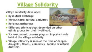 Village Solidarity
Village solidarity developed
 By mutual exchange
 Various socio-cultural activities
 Religious gatherings
 Different ethnic groups depended on other
ethnic groups for their livelihood.
 Socio-economic process plays an important role
behind the village solidarity
 Village solidarity is seen at the time of danger-
droughts , floods , epidemics , famine or natural
disasters 3
 