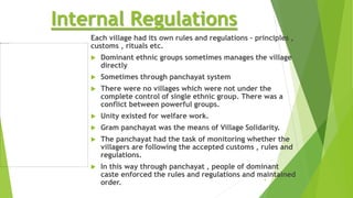 Internal Regulations
Each village had its own rules and regulations – principles ,
customs , rituals etc.
 Dominant ethnic groups sometimes manages the village
directly
 Sometimes through panchayat system
 There were no villages which were not under the
complete control of single ethnic group. There was a
conflict between powerful groups.
 Unity existed for welfare work.
 Gram panchayat was the means of Village Solidarity.
 The panchayat had the task of monitoring whether the
villagers are following the accepted customs , rules and
regulations.
 In this way through panchayat , people of dominant
caste enforced the rules and regulations and maintained
order.
4
 
