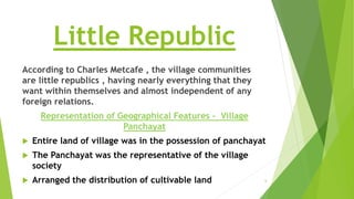 Little Republic
According to Charles Metcafe , the village communities
are little republics , having nearly everything that they
want within themselves and almost independent of any
foreign relations.
Representation of Geographical Features - Village
Panchayat
 Entire land of village was in the possession of panchayat
 The Panchayat was the representative of the village
society
 Arranged the distribution of cultivable land 6
 