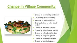 Change in Village Community
 Change in community sentiment
 Decreasing self-sufficiency
 Increase in Social mobility
 Disorganisation of joint family
system
 Change in marriage system
 Change in role of caste system
 Change in educational system
 Change in religious system
 Change in economic system
 Change in political system
9
 