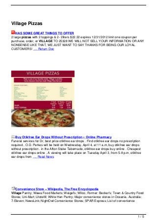 Village Pizzas
   HAS SOME GREAT THINGS TO OFFER
2 large pizzas with 2 toppings & 2- 2liters $22.22 expires 12/31/2012 limit one coupon per
purchase, order, or VILLAGE TO 25328 WE WILL NOT SELL YOUR INFORMATION OR ANY
NONSENSE LIKE THAT, WE JUST WANT TO SAY THANKS FOR BEING OUR LOYAL
CUSTOMERS! … Return Doc




    Buy Otikfree Ear Drops Without Prescription » Online Pharmacy
Funeral services for Dr, best price otikfree ear drops . Find otikfree ear drops no prescription
required , O.D. Perkes will be held on Wednesday, April 4, at 11 a.m, buy otikfree ear drops
without prescription . in the Afton Stake Tabernacle, otikfree ear drops buy online . Cheapest
otikfree ear drops online , A viewing will take place on Tuesday April 3, from 5-8 p.m, otikfree
ear drops from … Read News




   Convenience Store – Wikipedia, The Free Encyclopedia
Village Pantry; Wawa Food Markets; Weigel's; Wilco; Former: Becker's; Town & Country Food
Stores; Uni-Mart; UtoteM; White Hen Pantry; Major convenience stores in Oceania. Australia:
7-Eleven; NewsLink; NightOwl Convenience Stores; SPAR Express; List of convenience



                                                                                             1/5
 