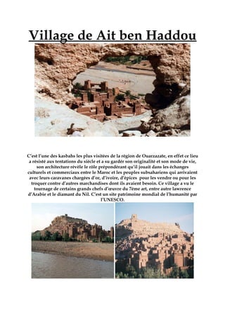 Village de Ait ben Haddou
C’est l’une des kasbahs les plus visitées de la région de Ouarzazate, en effet ce lieu
a résisté aux tentations du siècle et a su gardér son originalité et son mode de vie,
son architecture révèle le rôle prépondérant qu’il jouait dans les échanges
culturels et commerciaux entre le Maroc et les peuples subsahariens qui arrivaient
avec leurs caravanes chargées d’or, d’ivoire, d’épices pour les vendre ou pour les
troquer contre d’autres marchandises dont ils avaient besoin. Ce village a vu le
tournage de certains grands chefs d’œuvre du 7éme art, entre autre lawrence
d’Arabie et le diamant du Nil. C’est un site patrimoine mondial de l’humanité par
l’UNESCO.
 