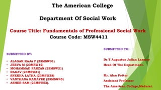 The American College
Department Of Social Work
Course Title: Fundamentals of Professional Social Work
Course Code: MSW4411
SUBMITTED TO:
Dr.T.Augustus Julian Lazmey
Head Of The Department.
Mr. Alan Potter
Assistant Professor
The American College,Madurai.
SUBMITTED BY:
• ALAGAR RAJA P (23MSW01)
• JEEVA M (23MSW12)
• MOHAMMAD FARZAN (23MSW21)
• RAGAV (23MSW31)
• SNEKHA LATHA (23MSW38)
• VANTHANA RAMAYEE (23MSW45)
• ASHER SAM (23MSW52).
 