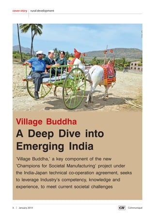 cover story

rural development

Village Buddha

A Deep Dive into
Emerging India
‘Village Buddha,’ a key component of the new
‘Champions for Societal Manufacturing’ project under
the India-Japan technical co-operation agreement, seeks
to leverage Industry’s competency, knowledge and
experience, to meet current societal challenges

6  |  January 2014	

Communiqué

 