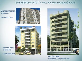 EMPREENDIMENTOS F MAC NA RUA FLORIANÓPOLIS


VILLAGE MAIORCA
96 UNIDADES

LANÇAMENTO: 2004




   VILLAGE IBIZA
   96 UNIDADES

   LANÇAMENTO: 2007

                                             VILLAGE CAPRI
                                             96 UNIDADES / LANÇAMENTO: 2010
 