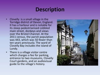 Description
• Clovelly is a small village in the
Torridge district of Devon, England.
It has a harbour and is notable for
its steep pedestrianised cobbled
main street, donkeys and views
over the Bristol Channel. At the
2011 census, the parish population
was 443, which was 50 fewer than
ten years previously. The ward of
Clovelly Bay includes the island of
Lundy.
• There is a village visitor centre
which charges a fee for parking,
entrance to two museums, Clovelly
Court gardens, and an audiovisual
guide to the village's history.
 