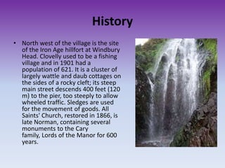 History
• North west of the village is the site
of the Iron Age hillfort at Windbury
Head. Clovelly used to be a fishing
village and in 1901 had a
population of 621. It is a cluster of
largely wattle and daub cottages on
the sides of a rocky cleft; its steep
main street descends 400 feet (120
m) to the pier, too steeply to allow
wheeled traffic. Sledges are used
for the movement of goods. All
Saints' Church, restored in 1866, is
late Norman, containing several
monuments to the Cary
family, Lords of the Manor for 600
years.
 