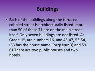 Buildings
• Each of the buildings along the terraced
cobbled street is architecturally listed: more
than 50 of these 71 are on the main street
itself. Only seven buildings are not listed. At
Grade II*, are numbers 16, and 45-47, 53-54,
(53 has the house name Crazy Kate's) and 59-
61.There are two public houses and two
hotels.
 